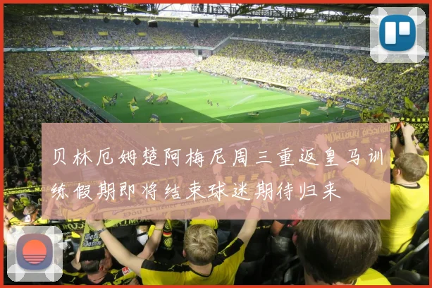 贝林厄姆楚阿梅尼周三重返皇马训练假期即将结束球迷期待归来